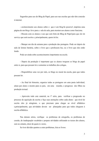 3



         Sugestões para uso do Blog de Papel, para uso nas escolas que não têm conexão
à internet.


         - esclarecimento aos alunos sobre o que é um blog.Se possível ,imprima uma
página de um blog e leve para a sala de aula, para mostrar aos alunos como funciona.
         - Discuta com os alunos o uso que será feito do Blog de Papel:para que ele irá
servir,o que será escrito e, principalmente, quem irá ler.


         - Marque um dia da semana para a produção das postagens. Pode ser depois da
aula de leitura literária, sobre o livro que a professora leu, ou o livro que eles estão
lendo.
         Pode ser ainda sobre acontecimentos importantes na escola.


         - Depois da produção é importante que os alunos troquem os blogs de papel
entre si, para que possam ler e comentar os trabalhos dos colegas.


         - Disponibilize uma vez por mês, os blogs no mural da escola, para que todos
possam ler.


         - Ao final do bimestre, organize todas as postagens em uma pasta individual,
aluno por aluno e mostre para os pais, em uma          reunião, o progresso dos filhos na
produção textual.


         - Aproveite todo este material, na 1ª série, para      verificar a progressão no
processo de aquisição da escrita e faça suas anotações sobre cada aluno: que nível de
escrita eles já atingiram, o que precisam para chegar ao nível alfabético
e,principalmente, que atividades devem ser planejadas para que todos cheguem à
escrita alfabética.


         Nas demais séries, verifique     os problemas de ortografia, os problemas de
coesão, de inadequação vocabular e prepare atividades utilizando os textos dos alunos,
sem no entanto, dizer de quem é o texto.
         Se tiver dúvidas quantos a estes problemas, leia os livros:


                                                                                       3
 
