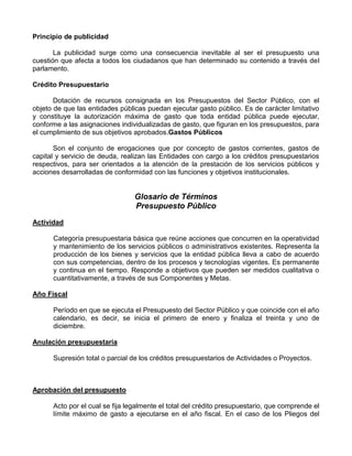 Principio de publicidad

       La publicidad surge como una consecuencia inevitable al ser el presupuesto una
cuestión que afecta a todos los ciudadanos que han determinado su contenido a través del
parlamento.

Crédito Presupuestario

       Dotación de recursos consignada en los Presupuestos del Sector Público, con el
objeto de que las entidades públicas puedan ejecutar gasto público. Es de carácter limitativo
y constituye la autorización máxima de gasto que toda entidad pública puede ejecutar,
conforme a las asignaciones individualizadas de gasto, que figuran en los presupuestos, para
el cumplimiento de sus objetivos aprobados.Gastos Públicos

       Son el conjunto de erogaciones que por concepto de gastos corrientes, gastos de
capital y servicio de deuda, realizan las Entidades con cargo a los créditos presupuestarios
respectivos, para ser orientados a la atención de la prestación de los servicios públicos y
acciones desarrolladas de conformidad con las funciones y objetivos institucionales.


                                 Glosario de Términos
                                 Presupuesto Público
Actividad

      Categoría presupuestaria básica que reúne acciones que concurren en la operatividad
      y mantenimiento de los servicios públicos o administrativos existentes. Representa la
      producción de los bienes y servicios que la entidad pública lleva a cabo de acuerdo
      con sus competencias, dentro de los procesos y tecnologías vigentes. Es permanente
      y continua en el tiempo. Responde a objetivos que pueden ser medidos cualitativa o
      cuantitativamente, a través de sus Componentes y Metas.

Año Fiscal

      Período en que se ejecuta el Presupuesto del Sector Público y que coincide con el año
      calendario, es decir, se inicia el primero de enero y finaliza el treinta y uno de
      diciembre.

Anulación presupuestaria

      Supresión total o parcial de los créditos presupuestarios de Actividades o Proyectos.



Aprobación del presupuesto

      Acto por el cual se fija legalmente el total del crédito presupuestario, que comprende el
      límite máximo de gasto a ejecutarse en el año fiscal. En el caso de los Pliegos del
 