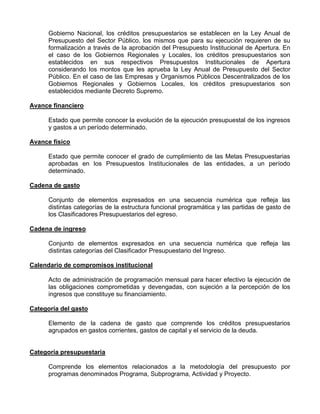 Gobierno Nacional, los créditos presupuestarios se establecen en la Ley Anual de
      Presupuesto del Sector Público, los mismos que para su ejecución requieren de su
      formalización a través de la aprobación del Presupuesto Institucional de Apertura. En
      el caso de los Gobiernos Regionales y Locales, los créditos presupuestarios son
      establecidos en sus respectivos Presupuestos Institucionales de Apertura
      considerando los montos que les aprueba la Ley Anual de Presupuesto del Sector
      Público. En el caso de las Empresas y Organismos Públicos Descentralizados de los
      Gobiernos Regionales y Gobiernos Locales, los créditos presupuestarios son
      establecidos mediante Decreto Supremo.

Avance financiero

      Estado que permite conocer la evolución de la ejecución presupuestal de los ingresos
      y gastos a un período determinado.

Avance físico

      Estado que permite conocer el grado de cumplimiento de las Metas Presupuestarias
      aprobadas en los Presupuestos Institucionales de las entidades, a un período
      determinado.

Cadena de gasto

      Conjunto de elementos expresados en una secuencia numérica que refleja las
      distintas categorías de la estructura funcional programática y las partidas de gasto de
      los Clasificadores Presupuestarios del egreso.

Cadena de ingreso

      Conjunto de elementos expresados en una secuencia numérica que refleja las
      distintas categorías del Clasificador Presupuestario del Ingreso.

Calendario de compromisos institucional

      Acto de administración de programación mensual para hacer efectivo la ejecución de
      las obligaciones comprometidas y devengadas, con sujeción a la percepción de los
      ingresos que constituye su financiamiento.

Categoría del gasto

      Elemento de la cadena de gasto que comprende los créditos presupuestarios
      agrupados en gastos corrientes, gastos de capital y el servicio de la deuda.


Categoría presupuestaria

      Comprende los elementos relacionados a la metodología del presupuesto por
      programas denominados Programa, Subprograma, Actividad y Proyecto.
 