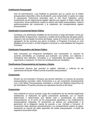 Certificación Presupuestal

      Acto de administración, cuya finalidad es garantizar que se cuenta con el crédito
      presupuestario disponible y libre de afectación, para comprometer un gasto con cargo
      al presupuesto institucional autorizado para el año fiscal respectivo, previo
      cumplimiento de las disposiciones legales vigentes que regulen el objeto materia del
      compromiso. Dicha certificación implica la reserva del crédito presupuestario, hasta el
      perfeccionamiento del compromiso y la realización del correspondiente registro
      presupuestario.

Clasificador Funcional del Sector Público

      Constituye una clasificación detallada de las funciones a cargo del Estado y tiene por
      objeto facilitar el seguimiento, exposición y análisis de las tendencias del gasto público
      respecto a las principales funciones del Estado, siendo la Función el nivel máximo de
      agregación de las acciones que ejerce el Estado, el Programa Funcional un nivel
      detallado de la Función y el Sub-Programa Funcional un nivel detallado del Programa
      Funcional.

Clasificador Programático del Sector Público

      Está compuesto por Programas Estratégicos que comprenden un conjunto de
      acciones (actividades y/o proyectos) que expresan una política, con objetivos e
      indicadores bien definidos, vinculados a un responsable del programa, sujetos a
      seguimiento y evaluación, en línea con el presupuesto por resultados.

Clasificadores Presupuestarios de Ingresos y Gastos

      Instrumentos técnicos que permiten el registro ordenado y uniforme de las
      operaciones del Sector Público durante el proceso presupuestario.

Componente

      División de una Actividad o Proyecto que permite identificar un conjunto de acciones
      presupuestarias concretas. Cada Componente a su vez comprende necesariamente
      una o más Metas Presupuestarias orientadas a cumplir los Objetivos Específicos de
      las Actividades o Proyectos previstos por ejecutarse durante el año fiscal.

Compromiso

      Acto mediante el cual se acuerda, luego del cumplimiento de los trámites legalmente
      establecidos, la realización de gastos previamente aprobados, por un importe
      determinado o determinable, que afectan total o parcialmente los créditos
      presupuestarios, en el marco de los presupuestos aprobados y las modificaciones
      presupuestarias realizadas. El compromiso se efectúa con posterioridad a la
      generación de la obligación nacida de acuerdo a Ley, Contrato o Convenio. El
      compromiso debe afectarse preventivamente a la correspondiente cadena de gasto,
      reduciendo su importe del saldo disponible del crédito presupuestario, a través del
      respectivo documento oficial.
 
