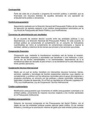 Contrapartida

      Parte del costo de un proyecto o programa de inversión pública, o actividad, que es
      financiada con recursos distintos de aquellos derivados de una operación de
      endeudamiento público o donaciones.

Control presupuestario

      Seguimiento realizado por la Dirección General del Presupuesto Público de los niveles
      de ejecución de egresos respecto a los créditos presupuestarios autorizados por la
      Ley Anual de Presupuesto del Sector Público y sus modificatorias.

Convenios de administración por resultados

      Es un acuerdo de carácter técnico suscrito entre las entidades públicas o sus
      dependencias y la Dirección Nacional del Presupuesto Público. En este acuerdo, la
      entidad pública se compromete al cumplimiento de un conjunto de Indicadores
      cuantificables así como al cumplimiento de compromisos orientados a mejorar la
      cantidad, calidad y cobertura de los bienes que proveen y los servicios que presta.

Cooperación financiera

      Cooperación que, mediante la transferencia monetaria real de fondos al receptor,
      permite desarrollar proyectos o actividades que beneficien a una institución o país.
      Puede ser de fondos reembolsables o no reembolsables, dependiendo de si la
      transferencia debe ser devuelta al país emisor o si la transferencia ha sido efectuada a
      fondo perdido (donación).

Cooperación técnica Internacional

      Medio por el cual se recibe, transfiere y/o intercambia recursos humanos, bienes,
      servicios, capitales y tecnología de fuentes cooperantes externas; cuyo objetivo es
      complementar y contribuir con los esfuerzos nacionales para el apoyo de programas y
      proyectos prioritarios, en armonía con las políticas y planes nacionales, sectoriales,
      regionales y locales de desarrollo. En el Perú es regulada por el Decreto Legislativo N°
      719 y sus modificatorias, Ley de Cooperación Técnica Internacional.

Crédito suplementario

      Modificación presupuestaria que incrementa el crédito presupuestario autorizado a la
      entidad pública, proveniente de mayores recursos respecto a los montos aprobados
      en el Presupuesto Institucional.

Créditos presupuestarios

      Dotación de recursos consignada en los Presupuestos del Sector Público, con el
      objeto de que las entidades públicas puedan ejecutar gasto público. Es de carácter
      limitativo y constituye la autorización máxima de gasto que toda entidad pública puede
 
