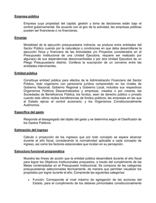 Empresa pública

      Empresa cuya propiedad del capital, gestión y toma de decisiones están bajo el
      control gubernamental. De acuerdo con el giro de la actividad, las empresas públicas
      pueden ser financieras o no financieras.

Encargo

      Modalidad de la ejecución presupuestaria indirecta, se produce entre entidades del
      Sector Público cuando por la naturaleza o condiciones en que deba desarrollarse la
      ejecución física y financiera de las Actividades y/o Proyectos considerados en el
      Presupuesto Institucional de una Unidad Ejecutora, requiere ser realizado por
      alguna(s) de sus dependencias desconcentradas o por otra Unidad Ejecutora de un
      Pliego Presupuestario distinto. Conlleva la suscripción de un convenio entre las
      entidades intervinientes.

Entidad pública

      Constituye entidad pública para efectos de la Administración Financiera del Sector
      Público, todo organismo con personería jurídica comprendido en los niveles de
      Gobierno Nacional, Gobierno Regional y Gobierno Local, incluidos sus respectivos
      Organismos Públicos Descentralizados y empresas, creados o por crearse; las
      Sociedades de Beneficencia Pública; los fondos, sean de derecho público o privado
      cuando este último reciba transferencias de fondos públicos; las empresas en las que
      el Estado ejerza el control accionario; y los Organismos Constitucionalmente
      Autónomos.

Específica del gasto

      Responde al desagregado del objeto del gasto y se determina según el Clasificador de
      los Gastos Públicos.

Estimación del ingreso

      Cálculo o proyección de los ingresos que por todo concepto se espera alcanzar
      durante el año fiscal, considerando la normatividad aplicable a cada concepto de
      ingreso, así como los factores estacionales que incidan en su percepción.

Estructura funcional programática

      Muestra las líneas de acción que la entidad pública desarrollará durante el año fiscal
      para lograr los Objetivos Institucionales propuestos, a través del cumplimiento de las
      Metas contempladas en el Presupuesto Institucional. Se compone de las categorías
      presupuestarias seleccionadas técnicamente, de manera que permitan visualizar los
      propósitos por lograr durante el año. Comprende las siguientes categorías:

            Función: Corresponde al nivel máximo de agregación de las acciones del
            Estado, para el cumplimiento de los deberes primordiales constitucionalmente
 