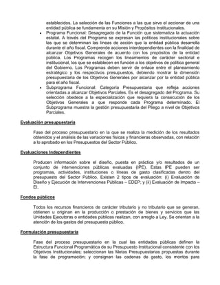 establecidos. La selección de las Funciones a las que sirve el accionar de una
           entidad pública se fundamenta en su Misión y Propósitos Institucionales.
           Programa Funcional: Desagregado de la Función que sistematiza la actuación
           estatal. A través del Programa se expresan las políticas institucionales sobre
           las que se determinan las líneas de acción que la entidad pública desarrolla
           durante el año fiscal. Comprende acciones interdependientes con la finalidad de
           alcanzar Objetivos Generales de acuerdo con los propósitos de la entidad
           pública. Los Programas recogen los lineamientos de carácter sectorial e
           institucional, los que se establecen en función a los objetivos de política general
           del Gobierno. Los Programas deben servir de enlace entre el planeamiento
           estratégico y los respectivos presupuestos, debiendo mostrar la dimensión
           presupuestaria de los Objetivos Generales por alcanzar por la entidad pública
           para el año fiscal.
           Subprograma Funcional: Categoría Presupuestaria que refleja acciones
           orientadas a alcanzar Objetivos Parciales. Es el desagregado del Programa. Su
           selección obedece a la especialización que requiera la consecución de los
           Objetivos Generales a que responde cada Programa determinado. El
           Subprograma muestra la gestión presupuestaria del Pliego a nivel de Objetivos
           Parciales.

Evaluación presupuestaria

     Fase del proceso presupuestario en la que se realiza la medición de los resultados
     obtenidos y el análisis de las variaciones físicas y financieras observadas, con relación
     a lo aprobado en los Presupuestos del Sector Público.

Evaluaciones Independientes

     Producen información sobre el diseño, puesta en práctica y/o resultados de un
     conjunto de intervenciones públicas evaluadas (IPE). Estas IPE pueden ser
     programas, actividades, instituciones o líneas de gasto clasificadas dentro del
     presupuesto del Sector Público. Existen 2 tipos de evaluación: (i) Evaluación de
     Diseño y Ejecución de Intervenciones Públicas – EDEP; y (ii) Evaluación de Impacto –
     EI.

Fondos públicos

     Todos los recursos financieros de carácter tributario y no tributario que se generan,
     obtienen u originan en la producción o prestación de bienes y servicios que las
     Unidades Ejecutoras o entidades públicas realizan, con arreglo a Ley. Se orientan a la
     atención de los gastos del presupuesto público.

Formulación presupuestaria

     Fase del proceso presupuestario en la cual las entidades públicas definen la
     Estructura Funcional Programática de su Presupuesto Institucional consistente con los
     Objetivos Institucionales; seleccionan las Metas Presupuestarias propuestas durante
     la fase de programación; y consignan las cadenas de gasto, los montos para
 
