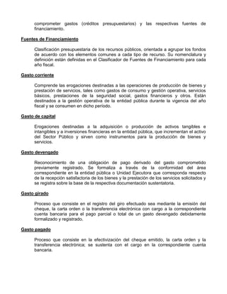 comprometer gastos (créditos presupuestarios) y las respectivas fuentes de
      financiamiento.

Fuentes de Financiamiento

      Clasificación presupuestaria de los recursos públicos, orientada a agrupar los fondos
      de acuerdo con los elementos comunes a cada tipo de recurso. Su nomenclatura y
      definición están definidas en el Clasificador de Fuentes de Financiamiento para cada
      año fiscal.

Gasto corriente

      Comprende las erogaciones destinadas a las operaciones de producción de bienes y
      prestación de servicios, tales como gastos de consumo y gestión operativa, servicios
      básicos, prestaciones de la seguridad social, gastos financieros y otros. Están
      destinados a la gestión operativa de la entidad pública durante la vigencia del año
      fiscal y se consumen en dicho período.

Gasto de capital

      Erogaciones destinadas a la adquisición o producción de activos tangibles e
      intangibles y a inversiones financieras en la entidad pública, que incrementan el activo
      del Sector Público y sirven como instrumentos para la producción de bienes y
      servicios.

Gasto devengado

      Reconocimiento de una obligación de pago derivado del gasto comprometido
      previamente registrado. Se formaliza a través de la conformidad del área
      correspondiente en la entidad pública o Unidad Ejecutora que corresponda respecto
      de la recepción satisfactoria de los bienes y la prestación de los servicios solicitados y
      se registra sobre la base de la respectiva documentación sustentatoria.

Gasto girado

      Proceso que consiste en el registro del giro efectuado sea mediante la emisión del
      cheque, la carta orden o la transferencia electrónica con cargo a la correspondiente
      cuenta bancaria para el pago parcial o total de un gasto devengado debidamente
      formalizado y registrado.

Gasto pagado

      Proceso que consiste en la efectivización del cheque emitido, la carta orden y la
      transferencia electrónica; se sustenta con el cargo en la correspondiente cuenta
      bancaria.
 