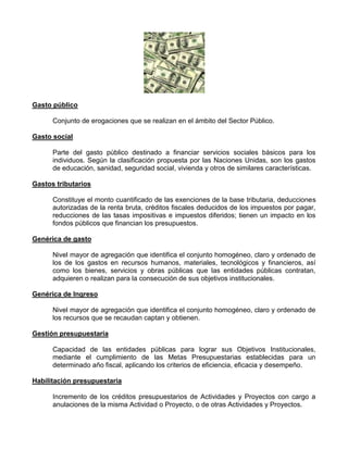 Gasto público

      Conjunto de erogaciones que se realizan en el ámbito del Sector Público.

Gasto social

      Parte del gasto público destinado a financiar servicios sociales básicos para los
      individuos. Según la clasificación propuesta por las Naciones Unidas, son los gastos
      de educación, sanidad, seguridad social, vivienda y otros de similares características.

Gastos tributarios

      Constituye el monto cuantificado de las exenciones de la base tributaria, deducciones
      autorizadas de la renta bruta, créditos fiscales deducidos de los impuestos por pagar,
      reducciones de las tasas impositivas e impuestos diferidos; tienen un impacto en los
      fondos públicos que financian los presupuestos.

Genérica de gasto

      Nivel mayor de agregación que identifica el conjunto homogéneo, claro y ordenado de
      los de los gastos en recursos humanos, materiales, tecnológicos y financieros, así
      como los bienes, servicios y obras públicas que las entidades públicas contratan,
      adquieren o realizan para la consecución de sus objetivos institucionales.

Genérica de Ingreso

      Nivel mayor de agregación que identifica el conjunto homogéneo, claro y ordenado de
      los recursos que se recaudan captan y obtienen.

Gestión presupuestaria

      Capacidad de las entidades públicas para lograr sus Objetivos Institucionales,
      mediante el cumplimiento de las Metas Presupuestarias establecidas para un
      determinado año fiscal, aplicando los criterios de eficiencia, eficacia y desempeño.

Habilitación presupuestaria

      Incremento de los créditos presupuestarios de Actividades y Proyectos con cargo a
      anulaciones de la misma Actividad o Proyecto, o de otras Actividades y Proyectos.
 