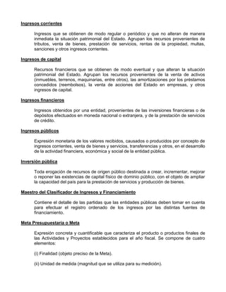 Ingresos corrientes

      Ingresos que se obtienen de modo regular o periódico y que no alteran de manera
      inmediata la situación patrimonial del Estado. Agrupan los recursos provenientes de
      tributos, venta de bienes, prestación de servicios, rentas de la propiedad, multas,
      sanciones y otros ingresos corrientes.

Ingresos de capital

      Recursos financieros que se obtienen de modo eventual y que alteran la situación
      patrimonial del Estado. Agrupan los recursos provenientes de la venta de activos
      (inmuebles, terrenos, maquinarias, entre otros), las amortizaciones por los préstamos
      concedidos (reembolsos), la venta de acciones del Estado en empresas, y otros
      ingresos de capital.

Ingresos financieros

      Ingresos obtenidos por una entidad, provenientes de las inversiones financieras o de
      depósitos efectuados en moneda nacional o extranjera, y de la prestación de servicios
      de crédito.

Ingresos públicos

      Expresión monetaria de los valores recibidos, causados o producidos por concepto de
      ingresos corrientes, venta de bienes y servicios, transferencias y otros, en el desarrollo
      de la actividad financiera, económica y social de la entidad pública.

Inversión pública

      Toda erogación de recursos de origen público destinada a crear, incrementar, mejorar
      o reponer las existencias de capital físico de dominio público, con el objeto de ampliar
      la capacidad del país para la prestación de servicios y producción de bienes.

Maestro del Clasificador de Ingresos y Financiamiento

      Contiene el detalle de las partidas que las entidades públicas deben tomar en cuenta
      para efectuar el registro ordenado de los ingresos por las distintas fuentes de
      financiamiento.

Meta Presupuestaria o Meta

      Expresión concreta y cuantificable que caracteriza el producto o productos finales de
      las Actividades y Proyectos establecidos para el año fiscal. Se compone de cuatro
      elementos:

      (i) Finalidad (objeto preciso de la Meta).

      (ii) Unidad de medida (magnitud que se utiliza para su medición).
 
