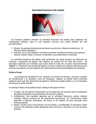 Actividad financiera del estado




   Las finanzas públicas estudian la actividad financiera del estado para satisfacer las
necesidades públicas, para lo cual requiere recursos que puede obtener por dos
procedimientos:

  1. Directo: Se apropia directamente de bienes económicos o factores productivos. Ej.
     Servicio militar obligatorio.
  2. Indirecto: Es el más utilizado y consiste en obtener medidas financieras para gastos y
     obtener medios reales, humanos y materiales, para desarrollar su actividad.

   La actividad financiera del estado está constituida por aquel proceso de obtención de
ingresos y realización de gastos cuyo objetivo es cumplir con los fines del mismo. Se
encuentra realizada por el estado, que opera sobre la base de un poder especial llamado
"fiscal" o " financiero" que le permite obtener en forma coactiva los ingresos necesarios para
financiar sus gastos, los que realizará de conformidad al presupuesto legalmente aprobado.

Política Fiscal:

       Los programas del gobierno con respecto a la compra de bienes y servicios, el gasto
de transferencia y la cantidad y tipo de impuestos, integran la política fiscal. Entonces
podemos decir que "las decisiones del gobierno referente al gasto público y a los impuestos
constituyen la política fiscal”.

Un enfoque clásico de la política fiscal, distingue tres tipos de fines:

  1. Fiscales: Se encuentran relacionados con la obtención de recursos para la realización
     de gastos destinados a las prestación de servicios públicos
  2. Extrafiscales: Son aquellos seguidos por la actividad financiera cuando intentan
     modificar alguna conducta de los operadores económicos. Ej.: Gravámenes sobre
     cigarrillos y bebidas alcohólicas. Se busca un fin distinto al fiscal (recaudar para
     financiar gastos).
  3. Mixtos: Surgen de la comunicación de los fiscales y extrafiscales. El gravamen sobre
     consumo de cigarrillos puede desalentar dicho consumo y financiar a su vez los gatos
     públicos.
 