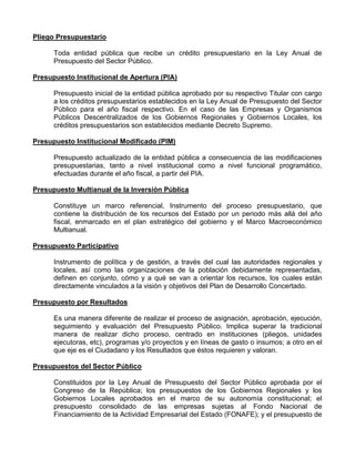 Pliego Presupuestario

      Toda entidad pública que recibe un crédito presupuestario en la Ley Anual de
      Presupuesto del Sector Público.

Presupuesto Institucional de Apertura (PIA)

      Presupuesto inicial de la entidad pública aprobado por su respectivo Titular con cargo
      a los créditos presupuestarios establecidos en la Ley Anual de Presupuesto del Sector
      Público para el año fiscal respectivo. En el caso de las Empresas y Organismos
      Públicos Descentralizados de los Gobiernos Regionales y Gobiernos Locales, los
      créditos presupuestarios son establecidos mediante Decreto Supremo.

Presupuesto Institucional Modificado (PIM)

      Presupuesto actualizado de la entidad pública a consecuencia de las modificaciones
      presupuestarias, tanto a nivel institucional como a nivel funcional programático,
      efectuadas durante el año fiscal, a partir del PIA.

Presupuesto Multianual de la Inversión Pública

      Constituye un marco referencial, Instrumento del proceso presupuestario, que
      contiene la distribución de los recursos del Estado por un periodo más allá del año
      fiscal, enmarcado en el plan estratégico del gobierno y el Marco Macroeconómico
      Multianual.

Presupuesto Participativo

      Instrumento de política y de gestión, a través del cual las autoridades regionales y
      locales, así como las organizaciones de la población debidamente representadas,
      definen en conjunto, cómo y a qué se van a orientar los recursos, los cuales están
      directamente vinculados a la visión y objetivos del Plan de Desarrollo Concertado.

Presupuesto por Resultados

      Es una manera diferente de realizar el proceso de asignación, aprobación, ejecución,
      seguimiento y evaluación del Presupuesto Público. Implica superar la tradicional
      manera de realizar dicho proceso, centrado en instituciones (pliegos, unidades
      ejecutoras, etc), programas y/o proyectos y en líneas de gasto o insumos; a otro en el
      que eje es el Ciudadano y los Resultados que éstos requieren y valoran.

Presupuestos del Sector Público

      Constituidos por la Ley Anual de Presupuesto del Sector Público aprobada por el
      Congreso de la República; los presupuestos de los Gobiernos Regionales y los
      Gobiernos Locales aprobados en el marco de su autonomía constitucional; el
      presupuesto consolidado de las empresas sujetas al Fondo Nacional de
      Financiamiento de la Actividad Empresarial del Estado (FONAFE); y el presupuesto de
 