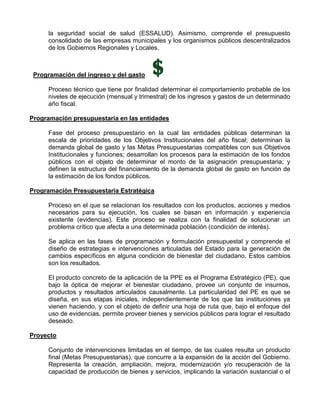 la seguridad social de salud (ESSALUD). Asimismo, comprende el presupuesto
     consolidado de las empresas municipales y los organismos públicos descentralizados
     de los Gobiernos Regionales y Locales.



 Programación del ingreso y del gasto

     Proceso técnico que tiene por finalidad determinar el comportamiento probable de los
     niveles de ejecución (mensual y trimestral) de los ingresos y gastos de un determinado
     año fiscal.

Programación presupuestaria en las entidades

     Fase del proceso presupuestario en la cual las entidades públicas determinan la
     escala de prioridades de los Objetivos Institucionales del año fiscal; determinan la
     demanda global de gasto y las Metas Presupuestarias compatibles con sus Objetivos
     Institucionales y funciones; desarrollan los procesos para la estimación de los fondos
     públicos con el objeto de determinar el monto de la asignación presupuestaria; y
     definen la estructura del financiamiento de la demanda global de gasto en función de
     la estimación de los fondos públicos.

Programación Presupuestaria Estratégica

     Proceso en el que se relacionan los resultados con los productos, acciones y medios
     necesarios para su ejecución, los cuales se basan en información y experiencia
     existente (evidencias). Este proceso se realiza con la finalidad de solucionar un
     problema crítico que afecta a una determinada población (condición de interés).

     Se aplica en las fases de programación y formulación presupuestal y comprende el
     diseño de estrategias e intervenciones articuladas del Estado para la generación de
     cambios específicos en alguna condición de bienestar del ciudadano. Estos cambios
     son los resultados.

     El producto concreto de la aplicación de la PPE es el Programa Estratégico (PE), que
     bajo la óptica de mejorar el bienestar ciudadano, provee un conjunto de insumos,
     productos y resultados articulados causalmente. La particularidad del PE es que se
     diseña, en sus etapas iniciales, independientemente de los que las instituciones ya
     vienen haciendo, y con el objeto de definir una hoja de ruta que, bajo el enfoque del
     uso de evidencias, permite proveer bienes y servicios públicos para lograr el resultado
     deseado.

Proyecto

     Conjunto de intervenciones limitadas en el tiempo, de las cuales resulta un producto
     final (Metas Presupuestarias), que concurre a la expansión de la acción del Gobierno.
     Representa la creación, ampliación, mejora, modernización y/o recuperación de la
     capacidad de producción de bienes y servicios, implicando la variación sustancial o el
 