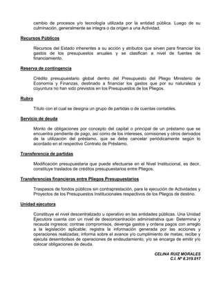 cambio de procesos y/o tecnología utilizada por la entidad pública. Luego de su
        culminación, generalmente se integra o da origen a una Actividad.

Recursos Públicos

        Recursos del Estado inherentes a su acción y atributos que sirven para financiar los
        gastos de los presupuestos anuales y se clasifican a nivel de fuentes de
        financiamiento.

Reserva de contingencia

        Crédito presupuestario global dentro del Presupuesto del Pliego Ministerio de
        Economía y Finanzas, destinado a financiar los gastos que por su naturaleza y
        coyuntura no han sido previstos en los Presupuestos de los Pliegos.

Rubro

        Título con el cual se designa un grupo de partidas o de cuentas contables.

Servicio de deuda

        Monto de obligaciones por concepto del capital o principal de un préstamo que se
        encuentra pendiente de pago, así como de los intereses, comisiones y otros derivados
        de la utilización del préstamo, que se debe cancelar periódicamente según lo
        acordado en el respectivo Contrato de Préstamo.

Transferencia de partidas

        Modificación presupuestaria que puede efectuarse en el Nivel Institucional, es decir,
        constituye traslados de créditos presupuestarios entre Pliegos.

Transferencias financieras entre Pliegos Presupuestarios

        Traspasos de fondos públicos sin contraprestación, para la ejecución de Actividades y
        Proyectos de los Presupuestos Institucionales respectivos de los Pliegos de destino.

Unidad ejecutora

        Constituye el nivel descentralizado u operativo en las entidades públicas. Una Unidad
        Ejecutora cuenta con un nivel de desconcentración administrativa que: Determina y
        recauda ingresos; contrae compromisos, devenga gastos y ordena pagos con arreglo
        a la legislación aplicable; registra la información generada por las acciones y
        operaciones realizadas; informa sobre el avance y/o cumplimiento de metas; recibe y
        ejecuta desembolsos de operaciones de endeudamiento; y/o se encarga de emitir y/o
        colocar obligaciones de deuda.

                                                                      CELINA RUIZ MORALES
                                                                             C.I. Nº 8.319.017
 