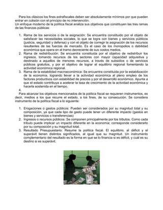 Para los clásicos los fines extrafiscales deben ser absolutamente mínimos por que pueden
entrar en colisión con el principio de no intervención.
Un enfoque moderno de la política fiscal analiza sus objetivos que constituyen las tres ramas
de las finanzas públicas:

   1. Rama de los servicios o de la asignación: Se encuentra constituido por el objeto de
      satisfacer las necesidades sociales, lo que se logra con bienes y servicios públicos
      (justicia, seguridad y defensa) y con el objeto de corregir la asignación de los recursos
      resultantes de las fuerzas de mercado. Es el caso de los monopolios o debilidad
      económica que opera en el tramo decreciente de sus costos medios.
   2. Rama de redistribución: Se encuentra constituida por el objetivo de redistribuir los
      ingresos, tomando recursos de los sectores con mayor capacidad adquisitiva y
      destinado a aquellos de menores recursos, a través de subsidios o de servicios
      públicos gratuitos, y por el objetivo de lograr el equilibrio regional fomentando la
      actividad económica regional.
   3. Rama de la estabilidad macroeconómica: Se encuentra constituida por la estabilización
      de la economía, logrando llevar a la actividad económica al pleno empleo de los
      factores productivos con estabilidad de precios y por el desarrollo económico. Apunta a
      que el estado contribuya a acelerar la tasa de crecimiento de la actividad económica y
      hacerla sostenida en el tiempo.
   4.
   Para alcanzar los objetivos mencionados de la política fiscal se requieren instrumentos, es
decir, medios a los que recurre el estado, a los fines, de su consecución. Se considera
instrumento de la política fiscal a lo siguiente:

  1. Erogaciones o gastos públicos: Pueden ser considerados por su magnitud total y su
     composición, ya que cada tipo de gasto puede tener un diferente impacto (gastos en
     bienes y servicios o transferencias)
  2. Ingresos o recursos públicos: Se componen principalmente por los tributos. Como cada
     tributo puede implicar un impacto diferente en la economía; corresponde considerarlo
     por su composición y su magnitud total.
  3. Resultado Presupuestario: Resume la política fiscal. El equilibrio, al déficit y el
     superávit tienen distintos significados, al igual que su magnitud. Un instrumento
     complementario del resultado es la forma en que se lo financia si es déficit, y cuál es su
     destino si es superávit.
 