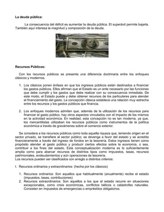 La deuda pública:

     La consecuencia del déficit es aumentar la deuda pública. El superávit permite bajarla.
También aquí interesa la magnitud y composición de la deuda.




Recursos Públicos:

   Con los recursos públicos se presenta una diferencia doctrinaria entre los enfoques
clásicos y modernos.

  1. Los clásicos ponen énfasis en que los ingresos públicos están destinados a financiar
     los gastos públicos. Ellos afirman que el Estado es un ente necesario por las funciones
     que debe cumplir y los gastos que debe realizar con su consecuencia inmediata. De
     este modo, el Estado puede y debe obtener recursos de los particulares para atender
     el financiamiento del gasto. La concepción clásica establece una relación muy estrecha
     entre los recursos y los gastos públicos que financia.

  2. Los enfoques modernos admiten que, además de la utilización de los recursos para
     financiar el gasto público, hay otros aspectos vinculados con el impacto de los mismos
     en la actividad económica. En realidad, esta concepción no es tan moderna, ya que,
     los mercantilistas utilizaban los recursos públicos como instrumentos de la política
     económica a través de gravámenes sobre el comercio exterior.

   Se considera a los recursos públicos como toda aquella riqueza que, teniendo origen en el
sector privado, se transfiere al sector público; se devenga a favor del estado y se acredita
financieramente a través del ingreso de fondos en la tesorería. Estos ingresos tienen como
propósito atender al gasto público y producir ciertos efectos sobre la economía, o sea,
contribuir a los fines del estado. Esta conceptualización moderna es lo suficientemente
amplia como para abarcar recursos de distintos tipos como impuestos, tasas, recursos
patrimoniales, endeudamientos y aún operaciones de tesorería.
Los recursos pueden ser clasificados con arreglo a distintos criterios:

I. Recursos ordinarios y extraordinarios: (hecha por los clásicos)

  1. Recursos ordinarios: Son aquellos que habitualmente (anualmente) recibe el estado
     (impuestos, tasas, contribuciones)
  2. Recursos extraordinarios: Son aquellos a los que el estado recurre en situaciones
     excepcionales, como crisis económicas, conflictos bélicos o catástrofes naturales.
     Consisten en impuestos de emergencias o empréstitos obligatorios.
 
