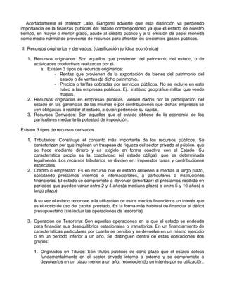 Acertadamente el profesor Lallo, Gangemi advierte que esta distinción va perdiendo
importancia en la finanzas públicas del estado contemporáneo ya que el estado de nuestro
tiempo, en mayor o menor grado, acude al crédito público y a la emisión de papel moneda
como medio normal de proveerse de recursos para afrontar los crecientes gastos públicos.

II. Recursos originarios y derivados: (clasificación jurídica económica)

   1. Recursos originarios: Son aquellos que provienen del patrimonio del estado, o de
      actividades productivas realizadas por el.
          a. Existen 3 tipos de recursos originarios:
                 - Rentas que provienen de la exportación de bienes del patrimonio del
                   estado o de ventas de dicho patrimonio.
                 - Precios o tarifas cobradas por servicios públicos. No se incluye en este
                   rubro a las empresas públicas. Ej.: instituto geográfico militar que vende
                   mapas.
   2. Recursos originados en empresas públicas. Vienen dados por la participación del
      estado en las ganancias de las mismas o por contribuciones que dichas empresas se
      ven obligadas a realizar al estado, a quien pertenece su capital.
   3. Recursos Derivados: Son aquellos que el estado obtiene de la economía de los
      particulares mediante la potestad de imposición.

Existen 3 tipos de recursos derivados

   1. Tributarios: Constituye el conjunto más importante de los recursos públicos. Se
      caracterizan por que implican un traspaso de riqueza del sector privado al público, que
      se hace mediante dinero y es exigido en forma coactiva con el Estado. Su
      característica propia es la coactividad (el estado obliga), que es determinada
      legalmente. Los recursos tributarios se dividen en: impuestos tasas y contribuciones
      especiales.
   2. Crédito o empréstito: Es un recurso que el estado obtienen a medias a largo plazo,
      solicitando préstamos internos o internacionales, a particulares o instituciones
      financieras. El estado se compromete a devolver (amortizar) el préstamos recibido en
      períodos que pueden variar entre 2 y 4 años(a mediano plazo) o entre 5 y 10 años( a
      largo plazo)

      A su vez el estado reconoce a la utilización de estos medios financieros un interés que
      es el costo de uso del capital prestado. Es la forma más habitual de financiar el déficit
      presupuestario (sin incluir las operaciones de tesorería).

   3. Operación de Tesorería: Son aquellas operaciones en la que el estado se endeuda
      para financiar sus desequilibrios estacionales o transitorios. En un financiamiento de
      características particulares por cuanto se percibe y se devuelve en un mismo ejercicio
      o en un periodo inferior a un año. Se distinguen dentro de estas operaciones dos
      grupos:

      1. Originados en Títulos: Son títulos públicos de corto plazo que el estado coloca
         fundamentalmente en el sector privado interno o externo y se compromete a
         devolverlos en un plazo menor a un año, reconociendo un interés por su utilización.
 