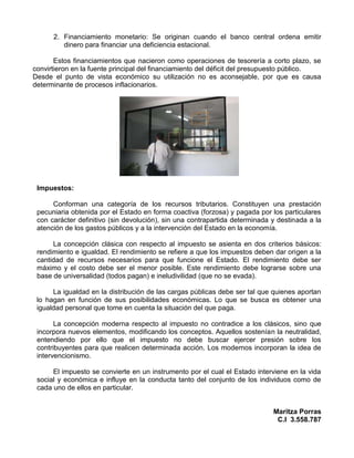 2. Financiamiento monetario: Se originan cuando el banco central ordena emitir
         dinero para financiar una deficiencia estacional.

       Estos financiamientos que nacieron como operaciones de tesorería a corto plazo, se
convirtieron en la fuente principal del financiamiento del déficit del presupuesto público.
Desde el punto de vista económico su utilización no es aconsejable, por que es causa
determinante de procesos inflacionarios.




 Impuestos:

      Conforman una categoría de los recursos tributarios. Constituyen una prestación
 pecuniaria obtenida por el Estado en forma coactiva (forzosa) y pagada por los particulares
 con carácter definitivo (sin devolución), sin una contrapartida determinada y destinada a la
 atención de los gastos públicos y a la intervención del Estado en la economía.

      La concepción clásica con respecto al impuesto se asienta en dos criterios básicos:
 rendimiento e igualdad. El rendimiento se refiere a que los impuestos deben dar origen a la
 cantidad de recursos necesarios para que funcione el Estado. El rendimiento debe ser
 máximo y el costo debe ser el menor posible. Este rendimiento debe lograrse sobre una
 base de universalidad (todos pagan) e ineludivilidad (que no se evada).

      La igualdad en la distribución de las cargas públicas debe ser tal que quienes aportan
 lo hagan en función de sus posibilidades económicas. Lo que se busca es obtener una
 igualdad personal que tome en cuenta la situación del que paga.

       La concepción moderna respecto al impuesto no contradice a los clásicos, sino que
 incorpora nuevos elementos, modificando los conceptos. Aquellos sostenían la neutralidad,
 entendiendo por ello que el impuesto no debe buscar ejercer presión sobre los
 contribuyentes para que realicen determinada acción. Los modernos incorporan la idea de
 intervencionismo.

      El impuesto se convierte en un instrumento por el cual el Estado interviene en la vida
 social y económica e influye en la conducta tanto del conjunto de los individuos como de
 cada uno de ellos en particular.


                                                                             Maritza Porras
                                                                              C.I 3.558.787
 