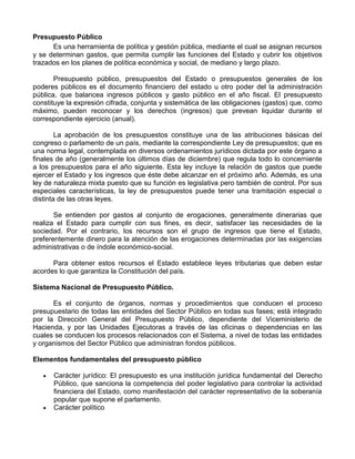 Presupuesto Público
      Es una herramienta de política y gestión pública, mediante el cual se asignan recursos
y se determinan gastos, que permita cumplir las funciones del Estado y cubrir los objetivos
trazados en los planes de política económica y social, de mediano y largo plazo.

       Presupuesto público, presupuestos del Estado o presupuestos generales de los
poderes públicos es el documento financiero del estado u otro poder del la administración
pública, que balancea ingresos públicos y gasto público en el año fiscal. El presupuesto
constituye la expresión cifrada, conjunta y sistemática de las obligaciones (gastos) que, como
máximo, pueden reconocer y los derechos (ingresos) que prevean liquidar durante el
correspondiente ejercicio (anual).

        La aprobación de los presupuestos constituye una de las atribuciones básicas del
congreso o parlamento de un país, mediante la correspondiente Ley de presupuestos; que es
una norma legal, contemplada en diversos ordenamientos jurídicos dictada por este órgano a
finales de año (generalmente los últimos días de diciembre) que regula todo lo concerniente
a los presupuestos para el año siguiente. Esta ley incluye la relación de gastos que puede
ejercer el Estado y los ingresos que éste debe alcanzar en el próximo año. Además, es una
ley de naturaleza mixta puesto que su función es legislativa pero también de control. Por sus
especiales características, la ley de presupuestos puede tener una tramitación especial o
distinta de las otras leyes.

       Se entienden por gastos al conjunto de erogaciones, generalmente dinerarias que
realiza el Estado para cumplir con sus fines, es decir, satisfacer las necesidades de la
sociedad. Por el contrario, los recursos son el grupo de ingresos que tiene el Estado,
preferentemente dinero para la atención de las erogaciones determinadas por las exigencias
administrativas o de índole económico-social.

      Para obtener estos recursos el Estado establece leyes tributarias que deben estar
acordes lo que garantiza la Constitución del país.

Sistema Nacional de Presupuesto Público.

      Es el conjunto de órganos, normas y procedimientos que conducen el proceso
presupuestario de todas las entidades del Sector Público en todas sus fases; está integrado
por la Dirección General del Presupuesto Público, dependiente del Viceministerio de
Hacienda, y por las Unidades Ejecutoras a través de las oficinas o dependencias en las
cuales se conducen los procesos relacionados con el Sistema, a nivel de todas las entidades
y organismos del Sector Público que administran fondos públicos.

Elementos fundamentales del presupuesto público

      Carácter jurídico: El presupuesto es una institución jurídica fundamental del Derecho
      Público, que sanciona la competencia del poder legislativo para controlar la actividad
      financiera del Estado, como manifestación del carácter representativo de la soberanía
      popular que supone el parlamento.
      Carácter político
 