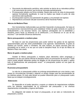 Documento de elaboración periódica, este carácter se deriva de su naturaleza política
       y de instrumento de control, que ha de ser renovado periódicamente.
       El presupuesto adopta una forma contable. Desde este punto de vista el presupuesto
       aparece formalmente equilibrado, lo cual no implica que desde el punto de vista
       económico esté equilibrado.
       El presupuesto supone una autorización de gastos y una previsión de ingresos
       Representa la concreción del plan económico del la Hacienda Pública.

Marcos de Mediano Plazo

        Son herramientas institucionales que permiten trascender al presupuesto. Se basa en
las proyecciones macroeconómicas para establecer límites de gasto teniendo en cuenta el
endeudamiento y los recursos futuros. Los objetivos perseguidos son la estabilidad y
disciplina macro fiscal, la eficiencia en la distribución, y la eficiencia en el uso de los
recursos.[1] (ver también Eficiencia distributiva)

Marco presupuestario a mediano plazo

        Se basa en usar las proyecciones para poder estimar los gastos de las agencias
gubernamentales para dar cierta predictibilidad a las agencias. Generalmente, el gasto se
clasifica por función, sector o ministerio. De esta manera, se coloca recursos para las
prioridades de la nación a la vez que se cuida la disciplina fiscal. Es el tipo de Marco de
Mediano Plazo mas usado.

Marco de gasto a mediano plazo

       Anaden al Marco presupuesto a mediano plazo elementos sobre programas y
resultados a la vez que intenta reforzar la disciplina fiscal y la priorización de recursos. [2] Este
marco puede adoptar diferentes grados de detalles en las proyecciones de gasto y replica
todo el clasificaciones del presupuesto anual.[1] el presupuesto publico es una gado de
puntualidad.

El proceso presupuestario

       La vida de un presupuesto público se prolonga temporalmente por unos treinta y seis
meses en circunstancias normales y dejando un amplio margen para las peculiaridades de
los distintos países. En todo este tiempo se pueden diferenciar para un presupuesto cuatro
fases que se solapan cronológicamente.

Elaboración

      Se desarrolla en el poder ejecutivo y supone un sistema de negociaciones múltiples
entre los distintos responsables de la confección del presupuesto y los diversos
departamentos ministeriales y órganos del Estado.

      Es obligación del estado de hacer el presupuesto, al ser este un instrumento de
preparación y control.
 