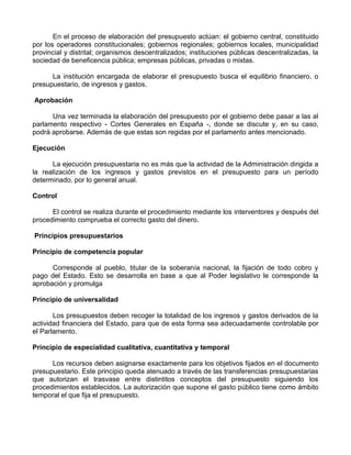 En el proceso de elaboración del presupuesto actúan: el gobierno central, constituido
por los operadores constitucionales; gobiernos regionales; gobiernos locales, municipalidad
provincial y distrital; organismos descentralizados; instituciones públicas descentralizadas, la
sociedad de beneficencia pública; empresas públicas, privadas o mixtas.

      La institución encargada de elaborar el presupuesto busca el equilibrio financiero, o
presupuestario, de ingresos y gastos.

Aprobación

      Una vez terminada la elaboración del presupuesto por el gobierno debe pasar a las al
parlamento respectivo - Cortes Generales en España -, donde se discute y, en su caso,
podrá aprobarse. Además de que estas son regidas por el parlamento antes mencionado.

Ejecución

      La ejecución presupuestaria no es más que la actividad de la Administración dirigida a
la realización de los ingresos y gastos previstos en el presupuesto para un período
determinado, por lo general anual.

Control

      El control se realiza durante el procedimiento mediante los interventores y después del
procedimiento comprueba el correcto gasto del dinero.

Principios presupuestarios

Principio de competencia popular

      Corresponde al pueblo, titular de la soberanía nacional, la fijación de todo cobro y
pago del Estado. Esto se desarrolla en base a que al Poder legislativo le corresponde la
aprobación y promulga

Principio de universalidad

       Los presupuestos deben recoger la totalidad de los ingresos y gastos derivados de la
actividad financiera del Estado, para que de esta forma sea adecuadamente controlable por
el Parlamento.

Principio de especialidad cualitativa, cuantitativa y temporal

      Los recursos deben asignarse exactamente para los objetivos fijados en el documento
presupuestario. Este principio queda atenuado a través de las transferencias presupuestarias
que autorizan el trasvase entre distintitos conceptos del presupuesto siguiendo los
procedimientos establecidos. La autorización que supone el gasto público tiene como ámbito
temporal el que fija el presupuesto.
 