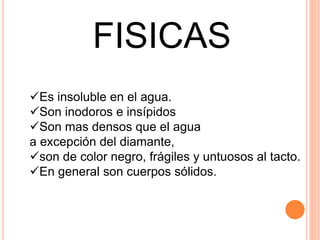 FISICAS
Es insoluble en el agua.
Son inodoros e insípidos
Son mas densos que el agua
a excepción del diamante,
son de color negro, frágiles y untuosos al tacto.
En general son cuerpos sólidos.
 