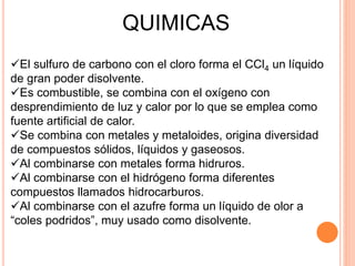 QUIMICAS
El sulfuro de carbono con el cloro forma el CCl4 un líquido
de gran poder disolvente.
Es combustible, se combina con el oxígeno con
desprendimiento de luz y calor por lo que se emplea como
fuente artificial de calor.
Se combina con metales y metaloides, origina diversidad
de compuestos sólidos, líquidos y gaseosos.
Al combinarse con metales forma hidruros.
Al combinarse con el hidrógeno forma diferentes
compuestos llamados hidrocarburos.
Al combinarse con el azufre forma un líquido de olor a
“coles podridos”, muy usado como disolvente.
 