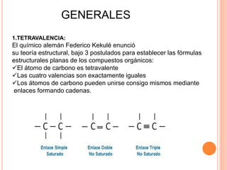 GENERALES
1.TETRAVALENCIA:
El químico alemán Federico Kekulé enunció
su teoría estructural, bajo 3 postulados para establecer las fórmulas
estructurales planas de los compuestos orgánicos:
El átomo de carbono es tetravalente
Las cuatro valencias son exactamente iguales
Los átomos de carbono pueden unirse consigo mismos mediante
enlaces formando cadenas.
 