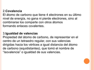 2.Covalencia
El átomo de carbono que tiene 4 electrones en su último
nivel de energía, no gana ni pierde electrones, sino al
combinarse los comparte con otros átomos
formando enlaces covalentes.
3.Igualdad de valencias
Propiedad del átomo de carbono, de representar en el
centro de un tetraedro regular, con sus valencias
dirigidas hacia los vértices a igual distancia del átomo
de carbono (equidistantes), que tomó el nombre de
“Isovalencia” o igualdad de sus valencias.
 