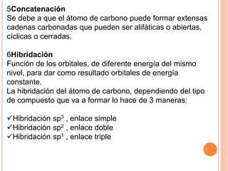 5Concatenación
Se debe a que el átomo de carbono puede formar extensas
cadenas carbonadas que pueden ser alifáticas o abiertas,
cíclicas o cerradas.
6Hibridación
Función de los orbitales, de diferente energía del mismo
nivel, para dar como resultado orbitales de energía
constante.
La hibridación del átomo de carbono, dependiendo del tipo
de compuesto que va a formar lo hace de 3 maneras:
Hibridación sp3 , enlace simple
Hibridación sp2 , enlace doble
Hibridación sp1 , enlace triple
 