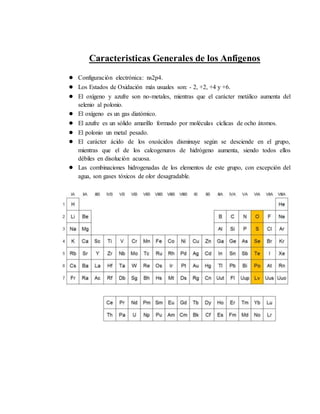 Caracteristicas Generales de los Anfígenos
● Configuración electrónica: ns2p4.
● Los Estados de Oxidación más usuales son: - 2, +2, +4 y +6.
● El oxígeno y azufre son no-metales, mientras que el carácter metálico aumenta del
selenio al polonio.
● El oxígeno es un gas diatómico.
● El azufre es un sólido amarillo formado por moléculas cíclicas de ocho átomos.
● El polonio un metal pesado.
● El carácter ácido de los oxoácidos disminuye según se desciende en el grupo,
mientras que el de los calcogenuros de hidrógeno aumenta, siendo todos ellos
débiles en disolución acuosa.
● Las combinaciones hidrogenadas de los elementos de este grupo, con excepción del
agua, son gases tóxicos de olor desagradable.
 
