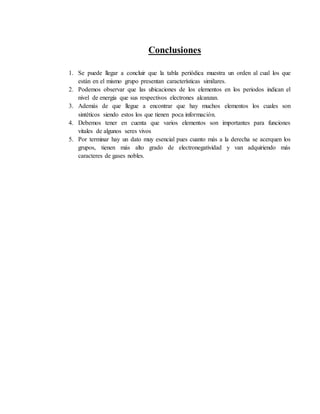Conclusiones
1. Se puede llegar a concluir que la tabla periódica muestra un orden al cual los que
están en el mismo grupo presentan características similares.
2. Podemos observar que las ubicaciones de los elementos en los periodos indican el
nivel de energía que sus respectivos electrones alcanzan.
3. Además de que llegue a encontrar que hay muchos elementos los cuales son
sintéticos siendo estos los que tienen poca información.
4. Debemos tener en cuenta que varios elementos son importantes para funciones
vitales de algunos seres vivos
5. Por terminar hay un dato muy esencial pues cuanto más a la derecha se acerquen los
grupos, tienen más alto grado de electronegatividad y van adquiriendo más
caracteres de gases nobles.
 