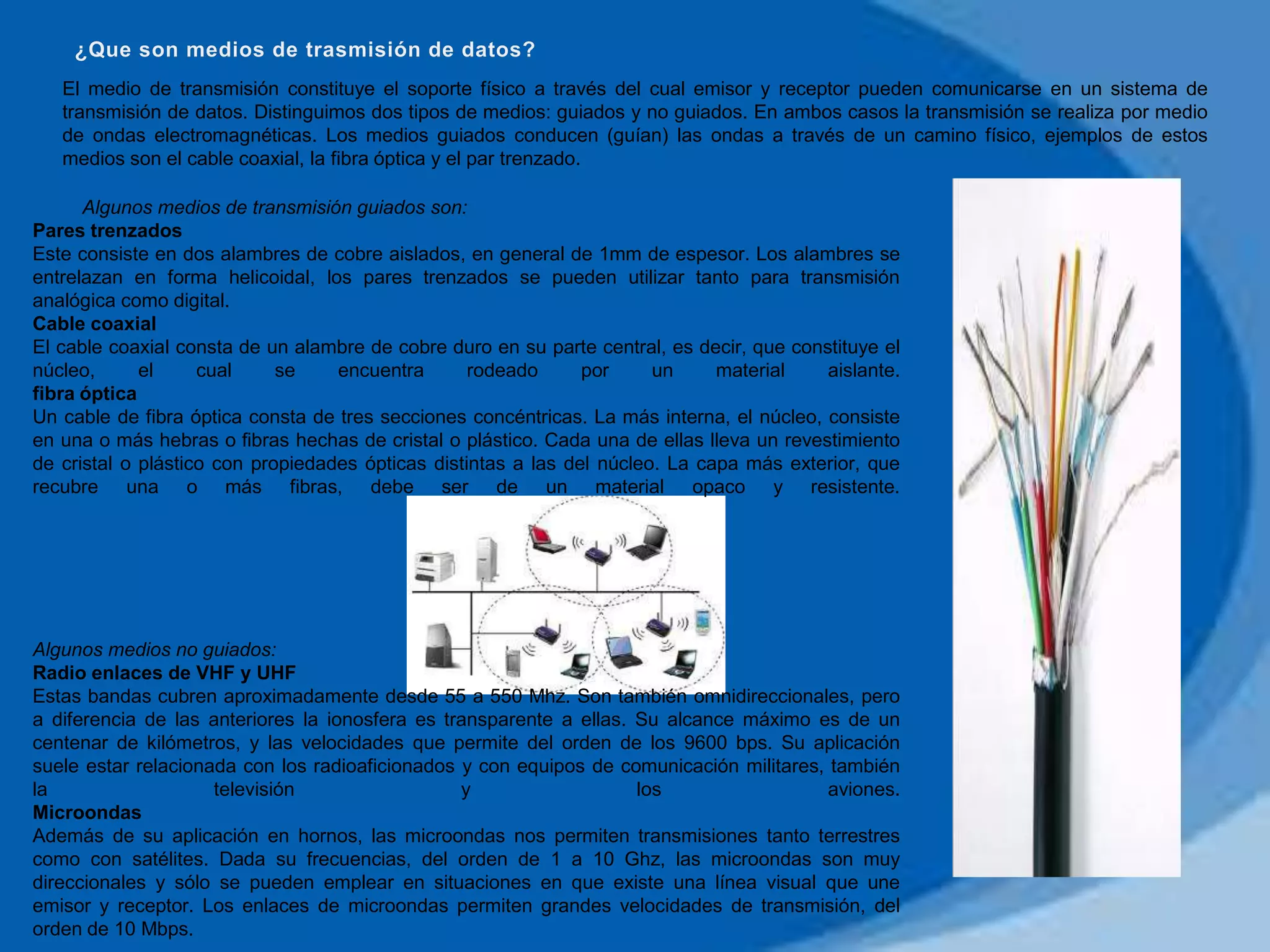 El medio de transmisión constituye el soporte físico a través del cual emisor y receptor pueden comunicarse en un sistema de
   transmisión de datos. Distinguimos dos tipos de medios: guiados y no guiados. En ambos casos la transmisión se realiza por medio
   de ondas electromagnéticas. Los medios guiados conducen (guían) las ondas a través de un camino físico, ejemplos de estos
   medios son el cable coaxial, la fibra óptica y el par trenzado.

      Algunos medios de transmisión guiados son:
Pares trenzados
Este consiste en dos alambres de cobre aislados, en general de 1mm de espesor. Los alambres se
entrelazan en forma helicoidal, los pares trenzados se pueden utilizar tanto para transmisión
analógica como digital.
Cable coaxial
El cable coaxial consta de un alambre de cobre duro en su parte central, es decir, que constituye el
núcleo,      el     cual     se    encuentra       rodeado      por     un     material    aislante.
fibra óptica
Un cable de fibra óptica consta de tres secciones concéntricas. La más interna, el núcleo, consiste
en una o más hebras o fibras hechas de cristal o plástico. Cada una de ellas lleva un revestimiento
de cristal o plástico con propiedades ópticas distintas a las del núcleo. La capa más exterior, que
recubre una o más fibras, debe ser de un material opaco y resistente.




Algunos medios no guiados:
Radio enlaces de VHF y UHF
Estas bandas cubren aproximadamente desde 55 a 550 Mhz. Son también omnidireccionales, pero
a diferencia de las anteriores la ionosfera es transparente a ellas. Su alcance máximo es de un
centenar de kilómetros, y las velocidades que permite del orden de los 9600 bps. Su aplicación
suele estar relacionada con los radioaficionados y con equipos de comunicación militares, también
la                   televisión                  y                   los                  aviones.
Microondas
Además de su aplicación en hornos, las microondas nos permiten transmisiones tanto terrestres
como con satélites. Dada su frecuencias, del orden de 1 a 10 Ghz, las microondas son muy
direccionales y sólo se pueden emplear en situaciones en que existe una línea visual que une
emisor y receptor. Los enlaces de microondas permiten grandes velocidades de transmisión, del
orden de 10 Mbps.
 