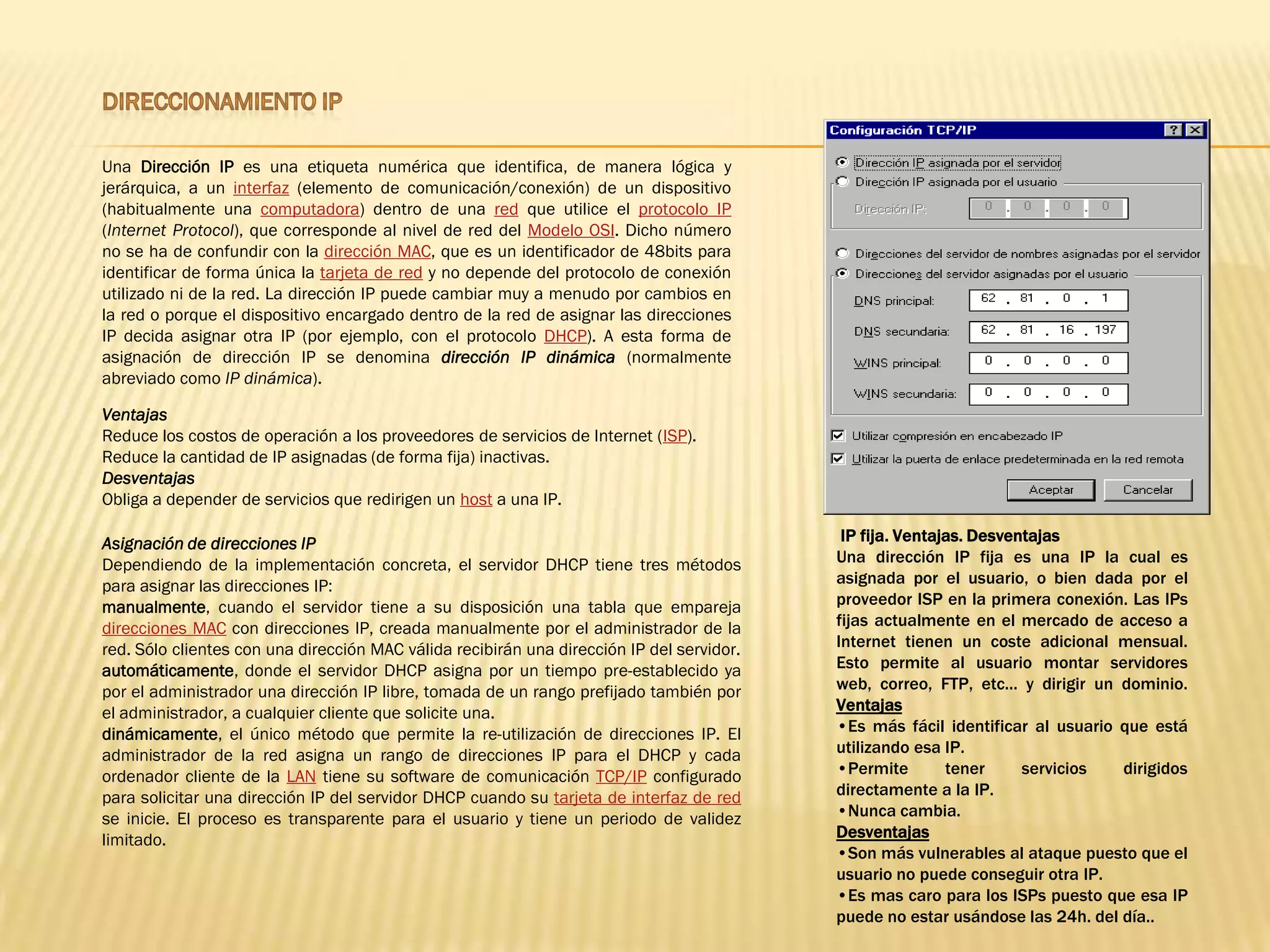 Una Dirección IP es una etiqueta numérica que identifica, de manera lógica y
jerárquica, a un interfaz (elemento de comunicación/conexión) de un dispositivo
(habitualmente una computadora) dentro de una red que utilice el protocolo IP
(Internet Protocol), que corresponde al nivel de red del Modelo OSI. Dicho número
no se ha de confundir con la dirección MAC, que es un identificador de 48bits para
identificar de forma única la tarjeta de red y no depende del protocolo de conexión
utilizado ni de la red. La dirección IP puede cambiar muy a menudo por cambios en
la red o porque el dispositivo encargado dentro de la red de asignar las direcciones
IP decida asignar otra IP (por ejemplo, con el protocolo DHCP). A esta forma de
asignación de dirección IP se denomina dirección IP dinámica (normalmente
abreviado como IP dinámica).

Ventajas
Reduce los costos de operación a los proveedores de servicios de Internet (ISP).
Reduce la cantidad de IP asignadas (de forma fija) inactivas.
Desventajas
Obliga a depender de servicios que redirigen un host a una IP.

Asignación de direcciones IP                                                                IP fija. Ventajas. Desventajas
Dependiendo de la implementación concreta, el servidor DHCP tiene tres métodos             Una dirección IP fija es una IP la cual es
para asignar las direcciones IP:                                                           asignada por el usuario, o bien dada por el
manualmente, cuando el servidor tiene a su disposición una tabla que empareja              proveedor ISP en la primera conexión. Las IPs
direcciones MAC con direcciones IP, creada manualmente por el administrador de la          fijas actualmente en el mercado de acceso a
red. Sólo clientes con una dirección MAC válida recibirán una dirección IP del servidor.   Internet tienen un coste adicional mensual.
automáticamente, donde el servidor DHCP asigna por un tiempo pre-establecido ya            Esto permite al usuario montar servidores
por el administrador una dirección IP libre, tomada de un rango prefijado también por      web, correo, FTP, etc... y dirigir un dominio.
el administrador, a cualquier cliente que solicite una.                                    Ventajas
dinámicamente, el único método que permite la re-utilización de direcciones IP. El         •Es más fácil identificar al usuario que está
administrador de la red asigna un rango de direcciones IP para el DHCP y cada              utilizando esa IP.
ordenador cliente de la LAN tiene su software de comunicación TCP/IP configurado           •Permite        tener     servicios   dirigidos
para solicitar una dirección IP del servidor DHCP cuando su tarjeta de interfaz de red     directamente a la IP.
se inicie. El proceso es transparente para el usuario y tiene un periodo de validez        •Nunca cambia.
limitado.                                                                                  Desventajas
                                                                                           •Son más vulnerables al ataque puesto que el
                                                                                           usuario no puede conseguir otra IP.
                                                                                           •Es mas caro para los ISPs puesto que esa IP
                                                                                           puede no estar usándose las 24h. del día..
 