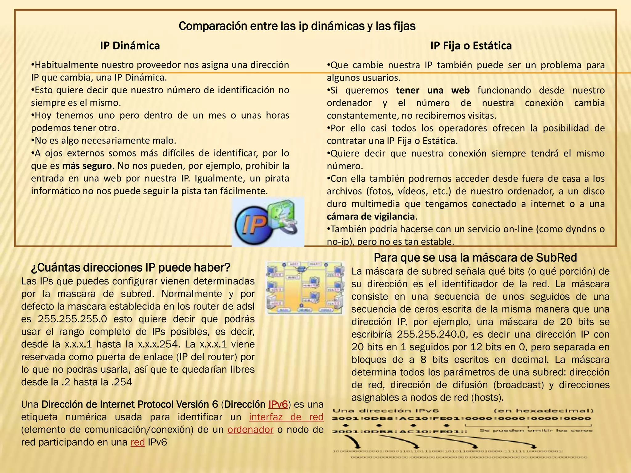 Comparación entre las ip dinámicas y las fijas
                 IP Dinámica                                                                  IP Fija o Estática
  •Habitualmente nuestro proveedor nos asigna una dirección            •Que cambie nuestra IP también puede ser un problema para
  IP que cambia, una IP Dinámica.                                      algunos usuarios.
  •Esto quiere decir que nuestro número de identificación no           •Si queremos tener una web funcionando desde nuestro
  siempre es el mismo.                                                 ordenador y el número de nuestra conexión cambia
  •Hoy tenemos uno pero dentro de un mes o unas horas                  constantemente, no recibiremos visitas.
  podemos tener otro.                                                  •Por ello casi todos los operadores ofrecen la posibilidad de
  •No es algo necesariamente malo.                                     contratar una IP Fija o Estática.
  •A ojos externos somos más difíciles de identificar, por lo          •Quiere decir que nuestra conexión siempre tendrá el mismo
  que es más seguro. No nos pueden, por ejemplo, prohibir la           número.
  entrada en una web por nuestra IP. Igualmente, un pirata             •Con ella también podremos acceder desde fuera de casa a los
  informático no nos puede seguir la pista tan fácilmente.             archivos (fotos, vídeos, etc.) de nuestro ordenador, a un disco
                                                                       duro multimedia que tengamos conectado a internet o a una
                                                                       cámara de vigilancia.
                                                                       •También podría hacerse con un servicio on-line (como dyndns o
                                                                       no-ip), pero no es tan estable.
                                                                                 Para que se usa la máscara de SubRed
  ¿Cuántas direcciones IP puede haber?                                      La máscara de subred señala qué bits (o qué porción) de
Las IPs que puedes configurar vienen determinadas                           su dirección es el identificador de la red. La máscara
por la mascara de subred. Normalmente y por                                 consiste en una secuencia de unos seguidos de una
defecto la mascara establecida en los router de adsl                        secuencia de ceros escrita de la misma manera que una
es 255.255.255.0 esto quiere decir que podrás                               dirección IP, por ejemplo, una máscara de 20 bits se
usar el rango completo de IPs posibles, es decir,                           escribiría 255.255.240.0, es decir una dirección IP con
desde la x.x.x.1 hasta la x.x.x.254. La x.x.x.1 viene                       20 bits en 1 seguidos por 12 bits en 0, pero separada en
reservada como puerta de enlace (IP del router) por                         bloques de a 8 bits escritos en decimal. La máscara
lo que no podras usarla, así que te quedarían libres                        determina todos los parámetros de una subred: dirección
desde la .2 hasta la .254                                                   de red, dirección de difusión (broadcast) y direcciones
                                                                            asignables a nodos de red (hosts).
Una Dirección de Internet Protocol Versión 6 (Dirección IPv6) es una
etiqueta numérica usada para identificar un interfaz de red
(elemento de comunicación/conexión) de un ordenador o nodo de
red participando en una red IPv6
 