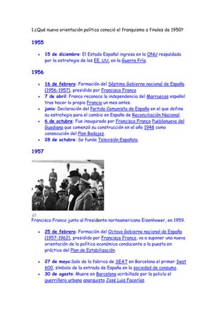 1.¿Qué nueva orientación política conoció el franquismo a finales de 1950?

1955

       15 de diciembre: El Estado Español ingresa en la ONU respaldado
       por la estrategia de los EE. UU. en la Guerra Fría.

1956

       16 de febrero: Formación del Séptimo Gobierno nacional de España
       (1956-1957), presidido por Francisco Franco
       7 de abril: Franco reconoce la independencia del Marruecos español
       tras hacer lo propio Francia un mes antes.
       junio: Declaración del Partido Comunista de España en el que define
       su estrategia para el cambio en España de Reconciliación Nacional.
       6 de octubre: Fue inaugurado por Francisco Franco Pueblonuevo del
       Guadiana que comenzó su construcción en el año 1948 como
       consecución del Plan Badajoz.
       28 de octubre: Se funda Televisión Española.

1957




Francisco Franco junto al Presidente norteamericano Eisenhower, en 1959.

       25 de febrero: Formación del Octavo Gobierno nacional de España
       (1957-1962), presidido por Francisco Franco, va a suponer una nueva
       orientación de la política económica conducente a la puesta en
       práctica del Plan de Estabilización.

       27 de mayo:Sale de la fabrica de SEAT en Barcelona el primer Seat
       600, símbolo de la entrada de España en la sociedad de consumo.
       30 de agosto: Muere en Barcelona acribillado por la policía el
       guerrillero urbano anarquista José Luis Facerías.
 