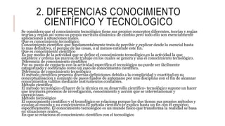2. DIFERENCIAS CONOCIMIENTO
CIENTÍFICO Y TECNOLOGICO
Se considera que el conocimiento tecnológico tiene sus propios conceptos diferentes, teorías y reglas
teorías y reglas así como su propia escritura dinámica de cambio pero todo ello son esencialmente
aplicaciones a situaciones reales.
Que es conocimiento tecnológico
Conocimiento científico que fundamentalmente trata de percibir y explicar desde lo esencial hasta
lo mas definitivo, el porque de las cosas, o al menos entiende este fin.
Que es conocimiento científico
Es por medio de la actividad que se define el conocimiento tecnológico,es la actividad la que
establece y ordena los marcos de trabajo en los cuales se genera y usa el conocimiento tecnológico.
Diferencia de conocimiento científico
Por su punto de contacto con la actividad especifica el tecnológico no puede ser fácilmente
categorizado y codificado como un caso de conocimiento científico.
Diferencia de conocimiento tecnológico
El método científico presenta diversas definiciones debido a la complicidad y exactitud en su
conceptualisacion y conjunto de pasos fijados de antemano por una disciplina con el fin de alcanzar
conocimientos validos mediante instrumentos confiables.
Método científico
El método tecnológico el hacer de la técnica en su desarrollo científico- tecnológico supone un hacer
que involucra procesos de investigación, conocimiento y acción que se interrelacionan y
operativizan.
Método tecnológico
El conocimiento científico y el tecnológico se relaciona porque los dos tienen sus propios métodos y
ayudan al mundo y su conocimiento.El método científico te explica hasta un fin con el empírico
específicamente. El conocimiento tecnológico es un mundo físico que transforma la realidad se basa
en situaciones reales...
En que se relaciona el conocimiento científico con el tecnológico
 