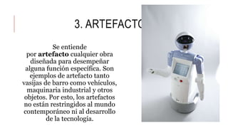 3. ARTEFACTO
Se entiende
por artefacto cualquier obra
diseñada para desempeñar
alguna función específica. Son
ejemplos de artefacto tanto
vasijas de barro como vehículos,
maquinaria industrial y otros
objetos. Por esto, los artefactos
no están restringidos al mundo
contemporáneo ni al desarrollo
de la tecnología.
 