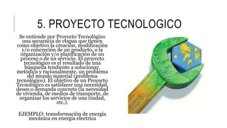 5. PROYECTO TECNOLOGICO
Se entiende por Proyecto Tecnológico
una secuencia de etapas que tienen
como objetivo la creación, modificación
y/o concreción de un producto, o la
organización y/o planificación de un
proceso o de un servicio. El proyecto
tecnológico es el resultado de una
búsqueda tendiente a solucionar,
metódica y racionalmente, un problema
del mundo material (problema
tecnológico). El objetivo de un Proyecto
Tecnológico es satisfacer una necesidad,
deseo o demanda concreta (la necesidad
de vivienda, de medios de transporte, de
organizar los servicios de una ciudad,
etc.).
EJEMPLO: transformación de energía
mecánica en energía electrica
 