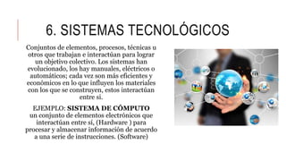 6. SISTEMAS TECNOLÓGICOS
Conjuntos de elementos, procesos, técnicas u
otros que trabajan e interactúan para lograr
un objetivo colectivo. Los sistemas han
evolucionado, los hay manuales, eléctricos o
automáticos; cada vez son más eficientes y
económicos en lo que influyen los materiales
con los que se construyen, estos interactúan
entre si.
EJEMPLO: SISTEMA DE CÓMPUTO
un conjunto de elementos electrónicos que
interactúan entre sí, (Hardware ) para
procesar y almacenar información de acuerdo
a una serie de instrucciones. (Software)
 
