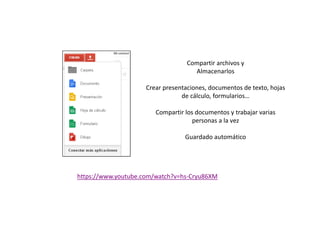 Compartir archivos y
Almacenarlos
Crear presentaciones, documentos de texto, hojas
de cálculo, formularios…
Compartir los documentos y trabajar variasCompartir los documentos y trabajar varias
personas a la vez
Guardado automático
https://www.youtube.com/watch?v=hs-Cryu86XM
 