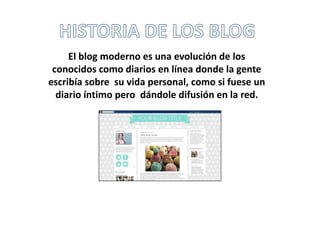 El blog moderno es una evolución de los
conocidos como diarios en línea donde la gente
escribía sobre su vida personal, como si fuese un
diario íntimo pero dándole difusión en la red.
 