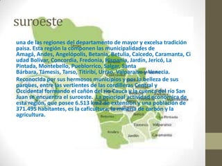 suroeste
una de las regiones del departamento de mayor y excelsa tradición
paisa. Esta región la componen las municipalidades de
Amagá, Andes, Angelópolis, Betania, Betulia, Caicedo, Caramanta, Ci
udad Bolívar, Concordia, Fredonia, Hispania, Jardín, Jericó, La
Pintada, Montebello, Pueblorrico, Salgar, Santa
Bárbara, Támesis, Tarso, Titiribí, Urrao, Valparaiso y Venecia.
Reconocida por sus hermosos municipios y por la belleza de sus
parques, entre las vertientes de las cordilleras Central y
Occidental formando el cañón del río Cauca y la cuenca del río San
Juan se encuentra el suroeste. La principal actividad económica de
esta región, que posee 6.513 km2 de extensión y una población de
371.495 habitantes, es la caficultura, la minería de carbón y la
agricultura.
 