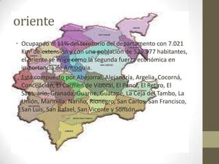 oriente
• Ocupando el 11% del territorio del departamento con 7.021
  Km2 de extensión y con una población de 529.977 habitantes,
  el oriente se erige como la segunda fuerza económica en
  importancia de Antioquia.
• Está compuesto por Abejorral, Alejandría, Argelia, Cocorná,
  Concepción, El Carmen de Viboral, El Penol, El Retiro, El
  Santuario, Granada, Guarne, Guatapé, La Ceja del Tambo, La
  Unión, Marinilla, Nariño, Rionegro, San Carlos, San Francisco,
  San Luis, San Rafael, San Vicente y Sonsón.
 