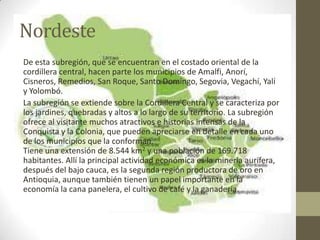 Nordeste
De esta subregión, que se encuentran en el costado oriental de la
cordillera central, hacen parte los municipios de Amalfi, Anorí,
Cisneros, Remedios, San Roque, Santo Domingo, Segovia, Vegachí, Yalí
y Yolombó.
La subregión se extiende sobre la Cordillera Central y se caracteriza por
los jardines, quebradas y altos a lo largo de su territorio. La subregión
ofrece al visitante muchos atractivos e historias intensas de la
Conquista y la Colonia, que pueden apreciarse en detalle en cada uno
de los municipios que la conforman.
Tiene una extensión de 8.544 km2 y una población de 169.718
habitantes. Allí la principal actividad económica es la minería aurífera,
después del bajo cauca, es la segunda región productora de oro en
Antioquia, aunque también tienen un papel importante en la
economía la cana panelera, el cultivo de café y la ganadería.
 