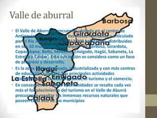 Valle de aburral
• El Valle de Aburra se encuentra ubicado en el centro de
  Antioquia, circundado por hermosas montañas y articulado
  por el Río Aburra, posee 3'213.000 habitantes, distribuidos
  en sus 10 municipios, municipios de Barbosa, Girardota,
  Copacabana, Bello, Medellín, Envigado, Itagüí, Sabaneta, La
  Estrella y Caldas . Esta sub región es considera como un foco
  de progreso y desarrollo,
• Es la zona más urbanizada, industrializada y con más centros
  de educación superior. Sus principales actividades
  económicas son la industria textil, el turismo y el comercio.
• En consecuencia a estas oportunidades se resalta cada vez
  más el fortalecimiento del turismo en el Valle de Aburrá
  procurando resaltar los inmensos recursos naturales que
  poseen cada uno de los municipios
 