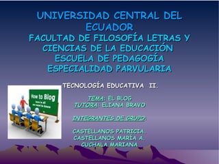 UNIVERSIDAD CENTRAL DEL ECUADOR FACULTAD DE FILOSOFÍA LETRAS Y CIENCIAS DE LA EDUCACIÓN  ESCUELA DE PEDAGOGÍA ESPECIALIDAD PARVULARIA TECNOLOGÍA EDUCATIVA  II. TEMA : EL BLOG TUTORA : ELIANA BRAVO INTEGRANTES DE GRUPO : CASTELLANOS PATRICIA. CASTELLANOS MARÍA A. CUCHALA MARIANA 