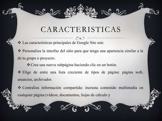 CARACTERISTICAS
 Las características principales de Google Site son:
 Personaliza la interfaz del sitio para que tenga una apariencia similar a la
de tu grupo o proyecto.
Crea una nueva subpágina haciendo clic en un botón.
 Elige de entre una lista creciente de tipos de página: página web,
anuncios, archivador.
 Centraliza información compartida: incrusta contenido multimedia en
cualquier página (vídeos; documentos, hojas de cálculo y
 
