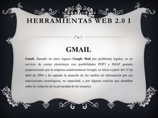 UNIDAD II:
HERRAMIENTAS WEB 2.0 I
GMAIL
Gmail, llamado en otros lugares Google Mail por problemas legales,​ es un
servicio de correo electrónico con posibilidades POP3 e IMAP gratuito
proporcionado por la empresa estadounidense Google, se inicia a partir del 15 de
abril de 2004 y ha captado la atención de los medios de información por sus
innovaciones tecnológicas, su capacidad, y por algunas noticias que alertaban
sobre la violación de la privacidad de los usuarios
 