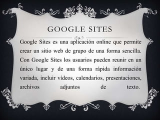 GOOGLE SITES
Google Sites es una aplicación online que permite
crear un sitio web de grupo de una forma sencilla.
Con Google Sites los usuarios pueden reunir en un
único lugar y de una forma rápida información
variada, incluir vídeos, calendarios, presentaciones,
archivos adjuntos de texto.
 
