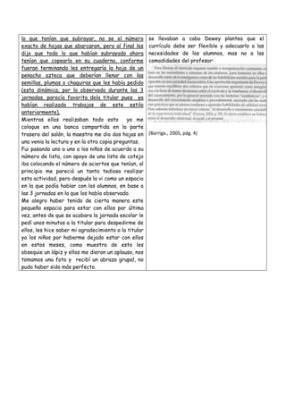 lo que tenían que subrayar, no se el número
exacto de hojas que abarcaron, pero al final les
dijo que todo lo que habían subrayado ahora
tenían que copearlo en su cuaderno, conforme
fueran terminando les entregaría la hoja de un
penacho azteca que deberían llenar con las
semillas, plumas o chaquiras que les había pedido
(esta dinámica, por lo observado durante las 3
jornadas, parecía favorita dela titular pues ya
habían realizado trabajos de este estilo
anteriormente).
Mientras ellos realizaban todo esto
yo me
coloque en una banca compartida en la parte
trasera del salón, la maestra me dio dos hojas en
una venia la lectura y en la otra copia preguntas.
Fui pasando uno a uno a los niños de acuerdo a su
número de lista, con apoyo de una lista de cotejo
iba colocando el número de aciertos que tenían, al
principio me pareció un tanto tedioso realizar
esta actividad, pero después la vi como un espacio
en la que podía hablar con los alumnos, en base a
las 3 jornadas en la que los había observado.
Me alegro haber tenido de cierta manera este
pequeño espacio para estar con ellos por última
vez, antes de que se acabara la jornada escolar le
pedí unos minutos a la titular para despedirme de
ellos, les hice saber mi agradecimiento a la titular
ya los niños por haberme dejado estar con ellos
en estos meses, como muestra de esto les
obsequie un lápiz y ellos me dieron un aplauso, nos
tomamos una foto y recibí un abrazo grupal, no
pudo haber sido más perfecto.

se llevaban a cabo Dewey plantea que el
currículo debe ser flexible y adecuarlo a las
necesidades de los alumnos, mas no a las
comodidades del profesor:

(Barriga., 2005, pág. 4)

 