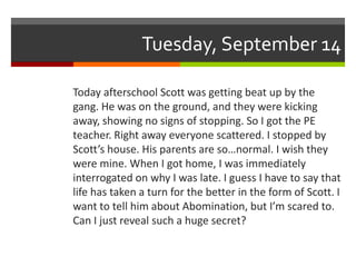 Tuesday, September 14

Today afterschool Scott was getting beat up by the
gang. He was on the ground, and they were kicking
away, showing no signs of stopping. So I got the PE
teacher. Right away everyone scattered. I stopped by
Scott’s house. His parents are so…normal. I wish they
were mine. When I got home, I was immediately
interrogated on why I was late. I guess I have to say that
life has taken a turn for the better in the form of Scott. I
want to tell him about Abomination, but I’m scared to.
Can I just reveal such a huge secret?
 