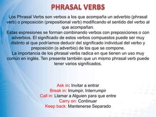 Los Phrasal Verbs son verbos a los que acompaña un adverbio (phrasal
verb) o preposición (prepositional verb) modificando el sentido del verbo al
que acompañan.
Estas expresiones se forman combinando verbos con preposiciones o con
adverbios. El significado de estos verbos compuestos puede ser muy
distinto al que podríamos deducir del significado individual del verbo y
preposición (o adverbio) de los que se compone.
La importancia de los phrasal verbs radica en que tienen un uso muy
común en inglés. Ten presente también que un mismo phrasal verb puede
tener varios significados.
Ask in: Invitar a entrar
Break in: Irrumpir, Interrumpir
Call in: Llamar a Alguien para que entre
Carry on: Continuar
Keep back: Mantenerse Separado
 