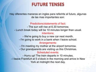 Hay diferentes maneras en ingles para referirte al futuro, algunas
de las mas importantes son:
Predictions/statements of fact:
- The sun will rise at 6.30 tomorrow.
- Lunch break today will be 10 minutes longer than usual.
Intentions:
- We're going to buy a new car next month.
- I'm going to work in a bank when I leave school.
Arrangements:
- I'm meeting my mother at the airport tomorrow.
- Our grandparents are visiting us this Christmas.
Scheduled events:
- Hurry up! The train departs in 10 minutes.
- I leave Frankfurt at 5 o'clock in the morning and arrive in New
York at midnight the next day.
 